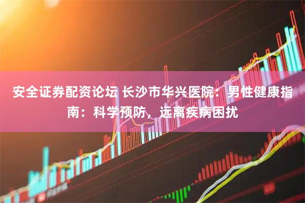 安全证券配资论坛 长沙市华兴医院：男性健康指南：科学预防，远离疾病困扰