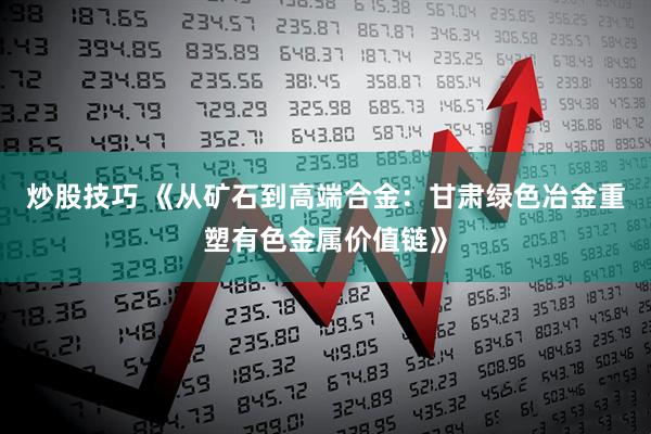 炒股技巧 《从矿石到高端合金：甘肃绿色冶金重塑有色金属价值链》