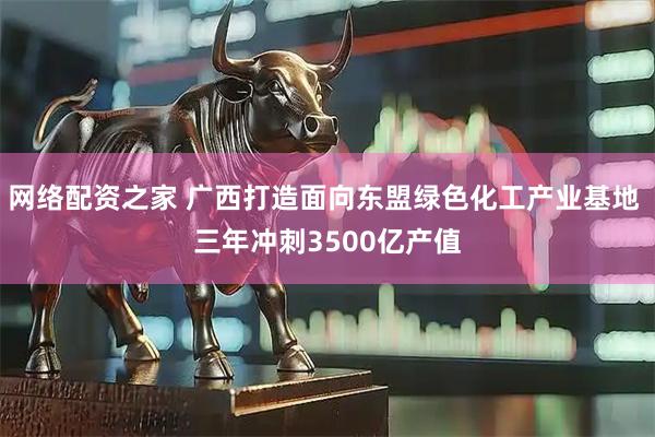 网络配资之家 广西打造面向东盟绿色化工产业基地 三年冲刺3500亿产值