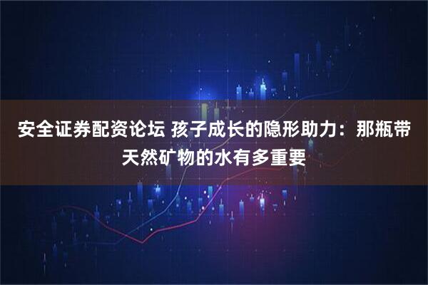 安全证券配资论坛 孩子成长的隐形助力：那瓶带天然矿物的水有多重要