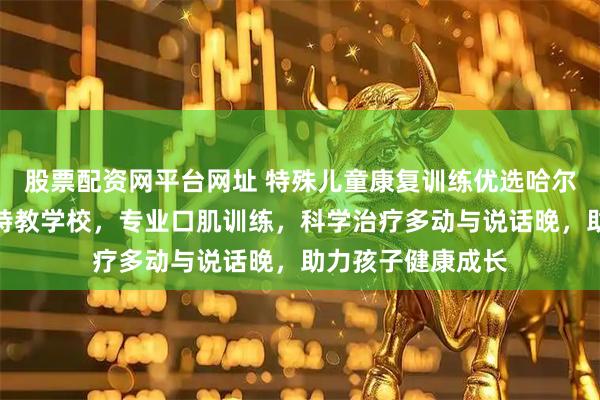 股票配资网平台网址 特殊儿童康复训练优选哈尔滨市香坊区星语特教学校，专业口肌训练，科学治疗多动与说话晚，助力孩子健康成长
